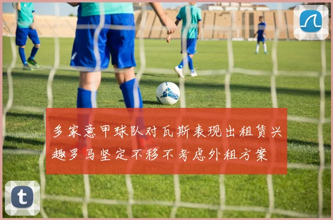 多家意甲球队对瓦斯表现出租赁兴趣罗马坚定不移不考虑外租方案