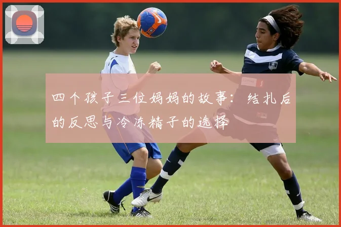 四个孩子三位妈妈的故事：结扎后的反思与冷冻精子的选择