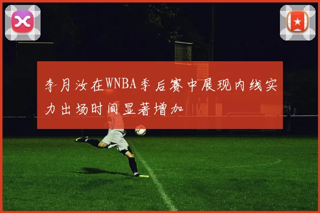 李月汝在WNBA季后赛中展现内线实力出场时间显著增加