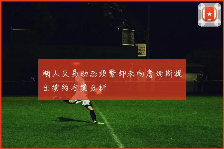 湖人交易动态频繁却未向詹姆斯提出续约方案分析