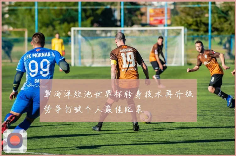 覃海洋短池世界杯转身技术再升级势争打破个人最佳纪录