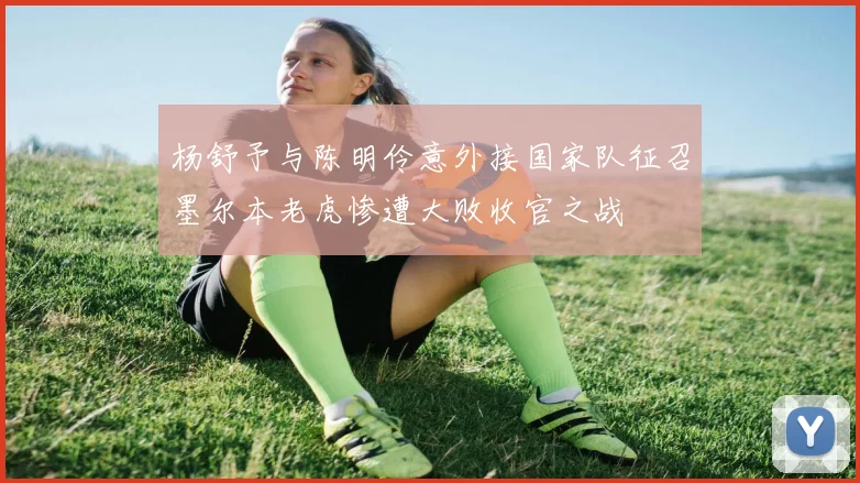 杨舒予与陈明伶意外接国家队征召墨尔本老虎惨遭大败收官之战