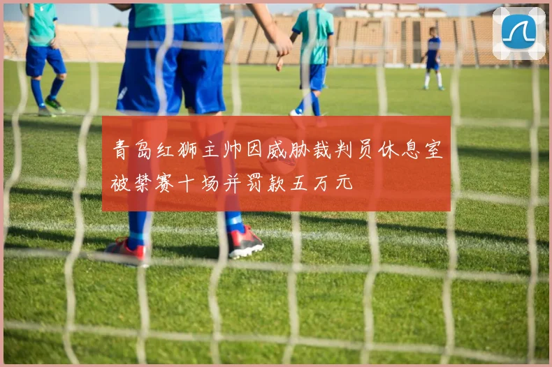 青岛红狮主帅因威胁裁判员休息室被禁赛十场并罚款五万元