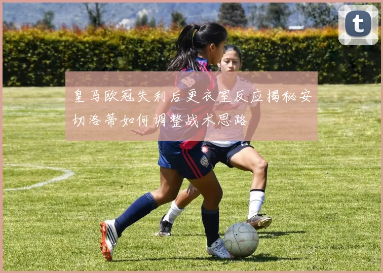 皇马欧冠失利后更衣室反应揭秘安切洛蒂如何调整战术思路