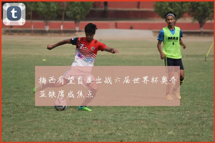 梅西有望首度出战六届世界杯奥乔亚缺席成焦点