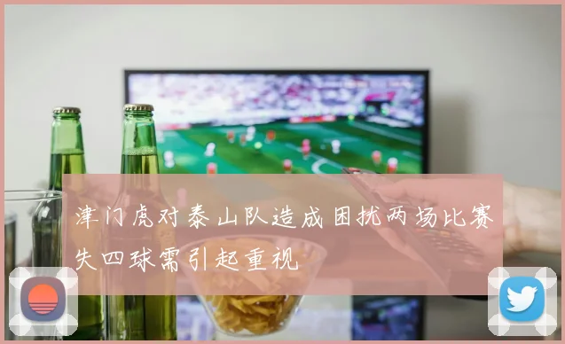 津门虎对泰山队造成困扰两场比赛失四球需引起重视