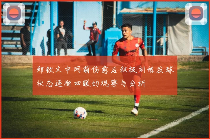 郑钦文中网前伤愈后积极训练发球状态逐渐回暖的观察与分析